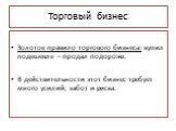 Торговый бизнес. Золотое правило торгового бизнеса: купил подешевле – продал подороже. В действительности этот бизнес требует много усилий, забот и риска.