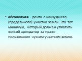 абсолютная - рента с наихудшего (предельного) участка земли. Это тот минимум, который должен уплатить всякий аренда­тор за право пользования чужим участком земли.