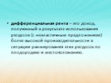 дифференциальная рента – это доход, полученный в результате использования ресурсов (с неэластичным предложением) более высокой производительности в ситуации ранжирования этих ресурсов по плодородию и местоположению.