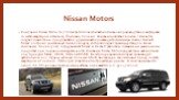 Nissan Motors. Компания Nissan Motor Co, Ltd является японской автомобильной производственной фирмой со штаб-квартирой в Ниси-ку, Йокогама, Япония. Компания работает в союзе с Renault и создает совместные предприятия с другими автопроизводителями мира. Альянс Renault-Nissan построил уникальную бизне