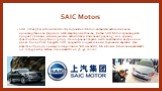 SAIC Motors. SAIC (Shanghai Automotive Industry Corporation) Motors - китайская автомобильная производственная фирма со штаб-квартирой в Шанхае, Китай. SAIC Motors производит и продает легковые и коммерческие автомобили. Компания продала 5,1 млн. единиц транспортных средств в 2013 году. Она сохраняе