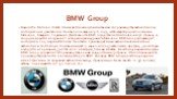 BMW Group. Bayerische Motoren Werke AG является немецкой компанией по производству автомобилей, мотоциклов и двигателей. Она была основана в 1916 году, штаб-квартира расположена в Мюнхене, Бавария, Германия. Деятельность BMW осуществляется в более чем 150 странах, и координируются из здания "с 