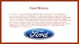Ford Motors. Ford Motor Company является американским автопроизводителем. Его штаб-квартира расположена в Детройте, штат Мичиган. Компания производит и продает автомобили, коммерческие транспортные средства под маркой Форд и роскошные автомобили под маркой Lincoln. Ford Motor Company владеет долями 