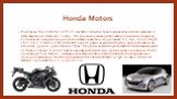 Honda Motors. Компании Honda Motor Co Pvt. Ltd. является японской транснациональной корпорацией со штаб-квартирой в Минато, Токио. Это крупный производитель автомобилей и мотоциклов. Глобальная линейка Хонды состоит из таких известных моделей как: Fit, Civic, Accord, Insight, CR-V, CR-Z, Crosstour, 