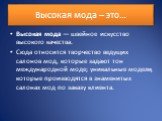 Высокая мода – это…. Высокая мода — швейное искусство высокого качества. Сюда относится творчество ведущих салонов мод, которые задают тон международной моде; уникальные модели, которые производятся в знаменитых салонах мод по заказу клиента.