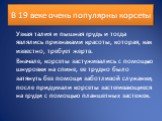 В 19 веке очень популярны корсеты. Узкая талия и пышная грудь и тогда являлись признаками красоты, которая, как известно, требует жертв. Вначале, корсеты застуживались с помощью шнуровки на спине, ее трудно было затянуть без помощи заботливой служанки, после придумали корсеты застегивающиеся на груд