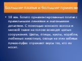 Большие платья и большие прически. 18 век. Богато орнаментированные платья с правильными линиями и маленькими деталями. С помощью конского волоса и газовой ткани на голове возводят целые сооружения. Цветы, птицы, куклы, корабли, любимые животные, овощи на этих взбитых пучках-пуфах отражают вкусы тех