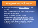 Рождение высокой моды. В 19 веке Рождается высокая мода— от-кутюр. Тогда стали появляться первые салоны мод и первые модельеры. Мода от-кутюр обязана своим появлением Чарльзу Фредерику Уорту. В 1858 этот английский модельер открыл в Париже свой Дом моделей и первым распределил коллекции по сезонам.