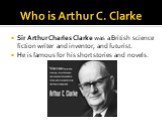Who is Arthur C. Clarke. Sir Arthur Charles Clarke was a British science fiction writer and inventor, and futurist. He is famous for his short stories and novels.