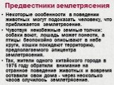 Предвестники землетрясения. Некоторые особенности в поведении животных могут подсказать человеку, что приближается землетрясение. Чувствуя неизбежные земные толчки: собаки воют, лошадь может понести, а птицы беспокойно описывают в небе круги, кошки покидают территорию, предполагаемого эпицентра земл