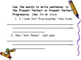 Use the words to write sentences in the Present Perfect or Present Perfect Progressive. Use for or since. I / look for/ five months/ this book. ________________________________________________________________________________ 2. She / him /know/ last year _____________________________________________