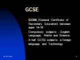 GCSE. GCSE (General Certificate of Secondary Education) between ages 14-16 Compulsory subjects : English Language, Maths and Science. A half GCSE subjects: a foreign language and Technology