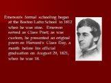 Emerson's formal schooling began at the Boston Latin School in 1812 when he was nine. Emerson served as Class Poet; as was custom, he presented an original poem on Harvard's Class Day, a month before his official graduation on August 29, 1821, when he was 18.