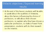 Didactic objectives / Expected learning results. At the end of the lesson students will be able to speak about the qualities of character, about the factors influencing the choice of profession, to talk about their chosen profession, to explain why they have chosen a particular profession, to make a