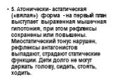 5. Атонически- астатическая («вялая») форма - на первый план выступает выраженная мышечная гипотония, при этом рефлексы сохранены или повышены. Миостатический тонус нарушен, рефлексы антагонистов выпадают, страдают статические функции. Дети долго не могут держать голову, сидеть, стоять, ходить.