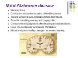 Mild Alzheimer disease. Memory loss Confusion about the location of familiar places Taking longer to accomplish normal, daily tasks Trouble handling money and paying bills Compromised judgment, often leading to bad decisions Loss of spontaneity and sense of initiative Mood and personality changes; i