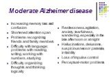 Moderate Alzheimer disease. Increasing memory loss and confusion Shortened attention span Problems recognizing friends and family members Difficulty with language; problems with reading, writing, working with numbers, studying Difficulty organizing thoughts and thinking logically. Restlessness, agit
