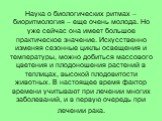 Наука о биологических ритмах – биоритмология – еще очень молода. Но уже сейчас она имеет большое практическое значение. Искусственно изменяя сезонные циклы освещения и температуры, можно добиться массового цветения и плодоношения растений в теплицах, высокой плодовитости животных. В настоящее время 