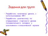 Задания для групп. Разработать конспекты уроков, с использованием ИКТ Разработать диагностику по определению стартового уровня познавательного интереса у школьников к классической музыке