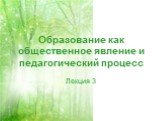 Образование как общественное явление и педагогический процесс. Лекция 3