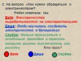 2. На вопрос «Как нужно обращаться с электричеством? Ребят ответили так Витя: Электричество вырабатывается на электростанциях Даша: Люди научились создавать электричество в батарейках Серёжа: Нельзя прикасаться к оголённым проводам и трогать мокрыми руками выключатель или розетку Кто прав? Витя Даша