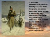 В Москву Ломоносов ушёл в декабре 1730 года. Он ушёл из дома вопреки воле отца, и поэтому ему пришлось искать поддержку у односельчан. Сосед Фома Шубный одолжил ему три рубля денег и дал «китаечное полукафтанье».