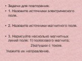 Задачи для повторения: 1. Назовите источники электрического поля. 2. Назовите источники магнитного поля. 3. Нарисуйте несколько магнитных линий поля: 1) полосового магнита; 2)катушки с током. Укажите их направление.