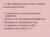 5. Для изменения магнитных полюсов катушки достаточно: А) поместить в катушку железный сердечник; Б) вынуть из нее железный сердечник; В) изменить направление тока; Г) повернуть катушку на 180°. Д) Верны все ответы А—Г.