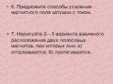 6. Предложите способы усиления магнитного поля катушки с током. 7. Нарисуйте 2—3 варианта взаимного расположения двух полосовых магнитов, при которых они: а) отталкиваются; б) притягиваются.