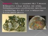 Марказит — FeS2 — содержит 46,6 % железа. Встречается в виде жёлтых, как латунь, бипирамидальных ромбических кристаллов с плотностью 4,6—4,9 г/см³ и твёрдостью 5—6 по шкале Мооса.