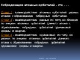 Гибридизация атомных орбиталей - это . . . Ответ 1 : взаимодействие атомных орбиталей разных атомов с образованием гибридных орбиталей. Ответ 2 : взаимодействие разных по типу, но близких по энергии атомных орбиталей данного атома с образованием гибридных орбиталей одинаковой формы и энергии. Ответ 