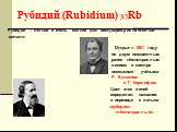 Рубидий (Rubidium) 37Rb. Рубидий – лёгкий и очень мягкий (как воск),серебристо-белый металл. Открыт в 1861 году по двум неизвестным ранее тёмно-красным линиям в спектре немецкими учёными Р. Бунзеном и Г. Кирхгофом. Цвет этих линий определил название: в переводе с латыни «рубидос»- -«тёмно-красный». 