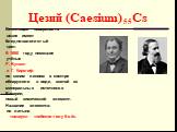 Цезий (Caesium) 55Cs. Блестящая поверхность цезия имеет бледно-золотистый цвет. В 1860 году немецкие учёные Р. Бунзен и Г. Кирхгоф по синим линиям в спектре обнаружили в воде, взятой из минеральных источников Баварии, новый химический элемент. Название элемента: по латыни «цезиус»- «небесно-голубой»
