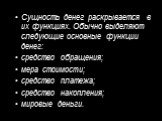 Сущность денег раскрывается в их функциях. Обычно выделяют следующие основные функции денег: средство обращения; мера стоимости; средство платежа; средство накопления; мировые деньги.