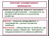 Значение мануфактурного производства. Развитие мануфактур является признаком рождения капитализма – основанного на частной собственности и рыночном хозяйстве. Капитал – средства, вкладываемые в производство с целью получения прибыли. Капитализм – общественное устройство, где главные классы общества 