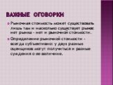 Важные оговорки. Рыночная стоимость может существовать лишь там и насколько существует рынок: нет рынка – нет и рыночной стоимости. Определение рыночной стоимости – всегда субъективно: у двух разных оценщиков могут получиться и разные суждения о ее величине.