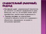 Сравнительный (рыночный) подход. Основная идея - рациональный покупатель не заплатит за объект недвижимости цену большую, чем та, по которой может быть приобретена аналогичная недвижимость Подход основан на определении стоимости объекта путем его сравнения с объектами, проданными на рынке в актуальн