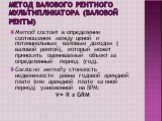 Метод валового рентного мультипликатора (валовой ренты). Метод состоит в определении соотношения между ценой и потенциальным валовым доходом ( валовой рентой), который может приносить оцениваемый объект за определенный период (год). Согласно методу стоимость недвижимости равна годовой арендной плате