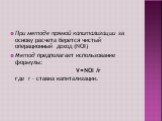 При методе прямой капитализации за основу расчета берется чистый операционный доход (NOI) Метод предполагает использование формулы: V=NOI /r где r – ставка капитализации.