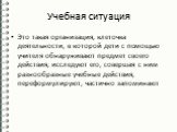 Учебная ситуация. Это такая организация, клеточка деятельности, в которой дети с помощью учителя обнаруживают предмет своего действия, исследуют его, совершая с ним разнообразные учебные действия, переформулируют, частично запоминают