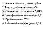 МРОТ в 2016 году 6204 рубля Разряд работника (пусть 3) Количество работников 0,095 Коэффициент невыходов 1,2 Премиальные 25% Районный коэффициент 1,25