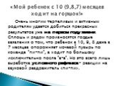 Очень многим терпеливым и активным родителям удается добиться прекрасных результатов уже на первом году жизни. Сплошь и рядом произносятся гордые заявления о том, что ребенок в 10, 9, 8 даже в 7 месяцев опорожняет мочевой пузырь по команде "пи-пи", а ходит по большому исключительно после &