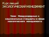 Курс лекций ЭКОЛОГИЧЕСКИЙ МЕНЕДЖМЕНТ. Тема: Международные и национальные стандарты в сфере экологического менеджмента