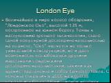 London Eye. Величайшее в мире колесо обозрения, "Лондонское Око", высотой 135 м, построенное на южном берегу Темзы к наступлению третьего тысячелетия, стало самой популярной достопримечательностью на планете. "Око" является не только уникальной конструкцией, но и дает возможность