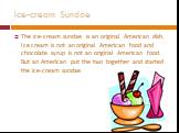 Ice-cream Sundae. The ice-cream sundae is an original American dish. Ice cream is not an original American food and chocolate syrup is not an original American food. But an American put the two together and started the ice-cream sundae.