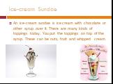 An ice-cream sundae is ice cream with chocolate or other syrup over it. There are many kinds of toppings today. You put the toppings on top of the syrup. These can be nuts, fruit and whipped cream.