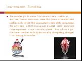 The sundae got its name from an ice-cream parlour in another town in Wisconsin. Here the owner of an ice-cream parlour only served the unusual ice-cream dish on Sundays. The ice-cream with the syrup was a special order and it was more expensive. It was a Sunday special. That is how it got the name s