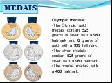 MEDALS. Olympic medals: The Olympic gold medals contain 525 grams of silver with a 960 hallmark and 6 grams of gold with a 999 hallmark The silver medals contain 525 grams of silver with a 960 hallmark The bronze medals with a 460 hallmark