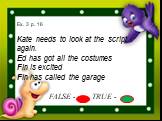 Ex. 3 p. 16 Kate needs to look at the script again. Ed has got all the costumes Fin is excited Fin has called the garage FALSE - TRUE -