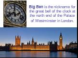 Big Ben is the nickname for the great bell of the clock at the north end of the Palace of Westminster in London.